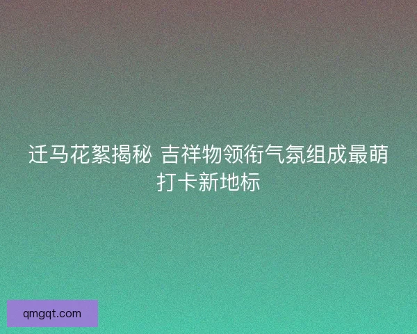 迁马花絮揭秘 吉祥物领衔气氛组成最萌打卡新地标