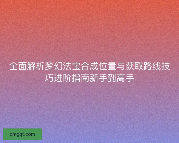 全面解析梦幻法宝合成位置与获取路线技巧进阶指南新手到高手