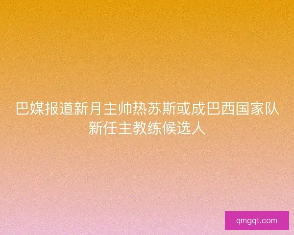 巴媒报道新月主帅热苏斯或成巴西国家队新任主教练候选人