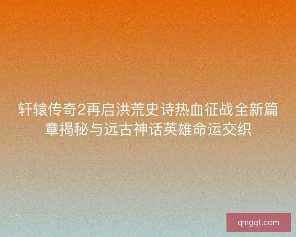 轩辕传奇2再启洪荒史诗热血征战全新篇章揭秘与远古神话英雄命运交织