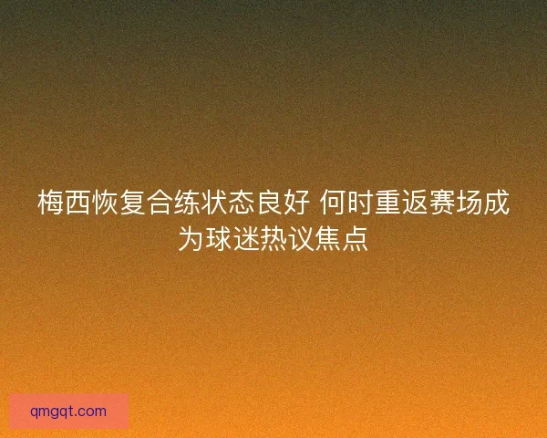 梅西恢复合练状态良好 何时重返赛场成为球迷热议焦点