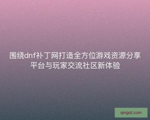 围绕dnf补丁网打造全方位游戏资源分享平台与玩家交流社区新体验