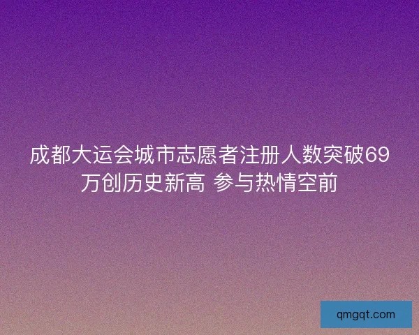 成都大运会城市志愿者注册人数突破69万创历史新高 参与热情空前