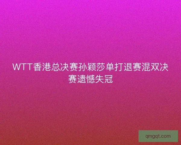 WTT香港总决赛孙颖莎单打退赛混双决赛遗憾失冠