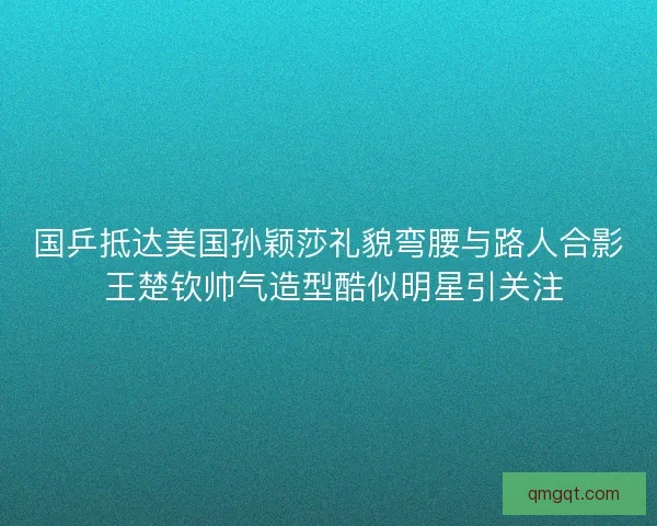 国乒抵达美国孙颖莎礼貌弯腰与路人合影 王楚钦帅气造型酷似明星引关注