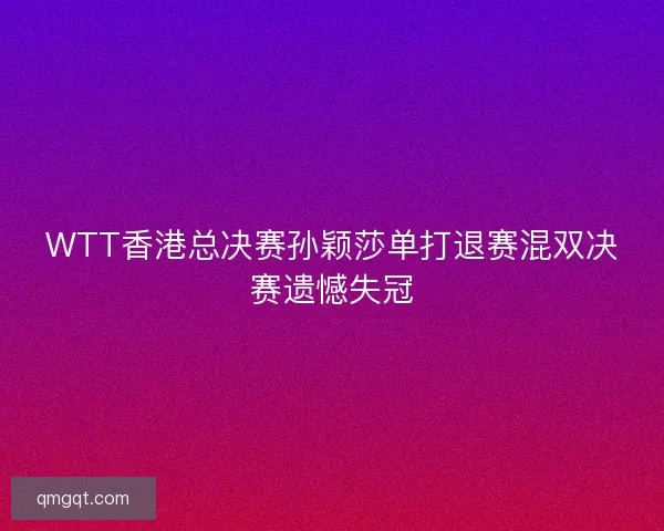 WTT香港总决赛孙颖莎单打退赛混双决赛遗憾失冠
