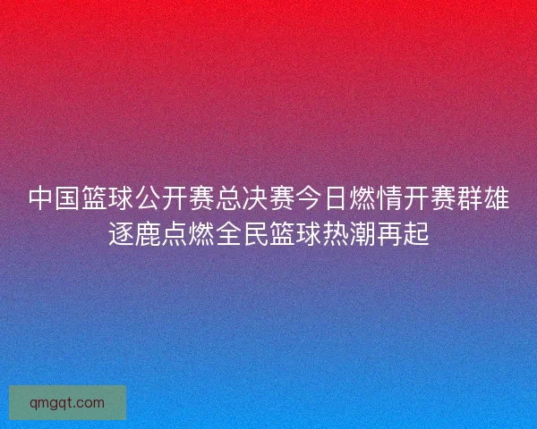 中国篮球公开赛总决赛今日燃情开赛群雄逐鹿点燃全民篮球热潮再起
