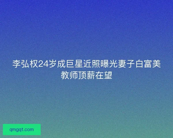 李弘权24岁成巨星近照曝光妻子白富美教师顶薪在望