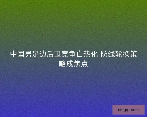 中国男足边后卫竞争白热化 防线轮换策略成焦点